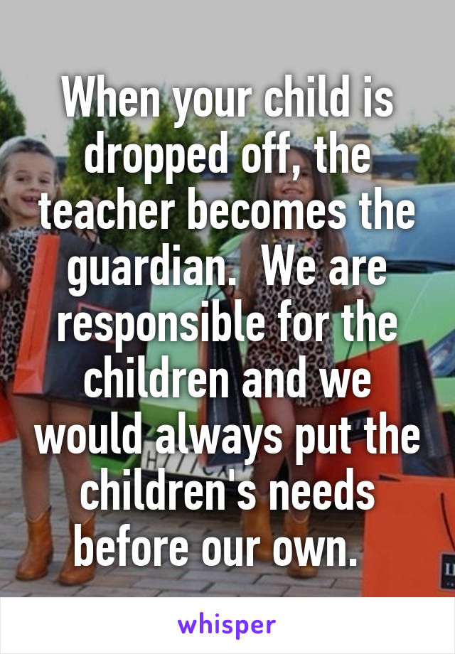 When your child is dropped off, the teacher becomes the guardian.  We are responsible for the children and we would always put the children's needs before our own.  