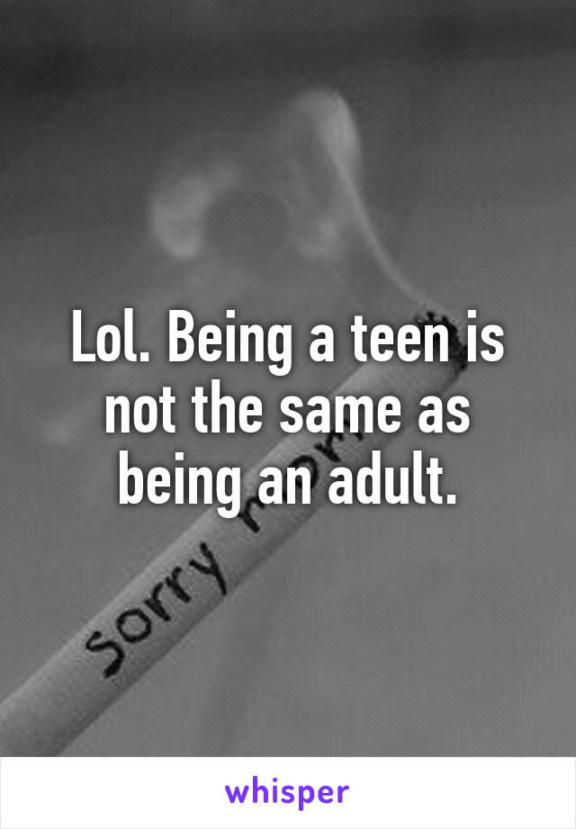 Lol. Being a teen is not the same as being an adult.