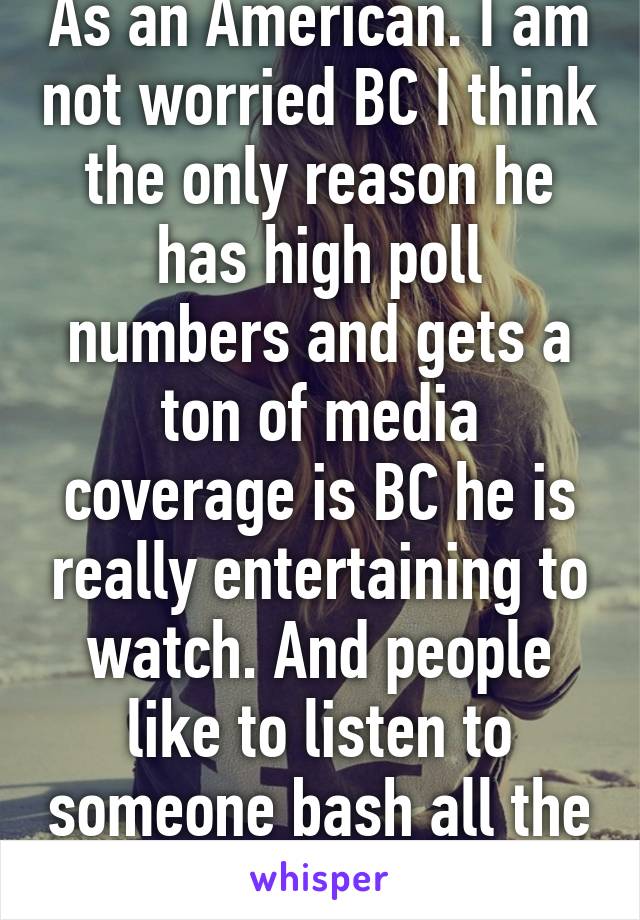 As an American. I am not worried BC I think the only reason he has high poll numbers and gets a ton of media coverage is BC he is really entertaining to watch. And people like to listen to someone bash all the politicians.