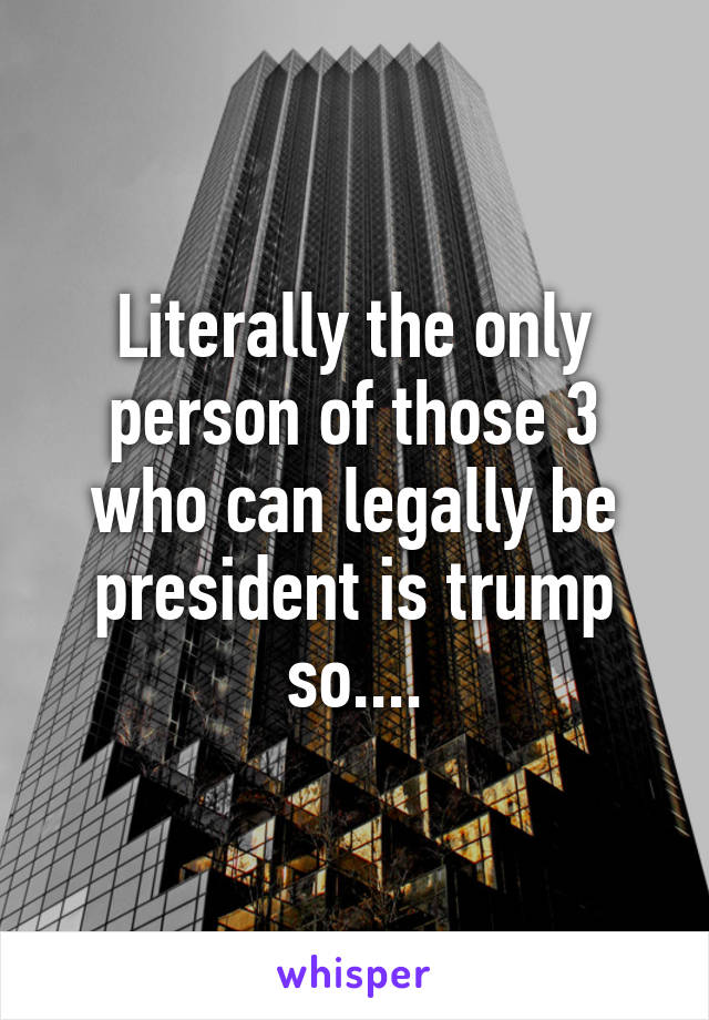 Literally the only person of those 3 who can legally be president is trump so....