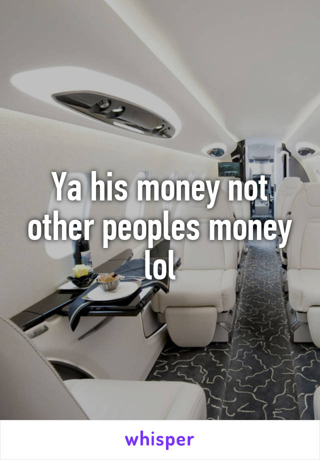 Ya his money not other peoples money lol