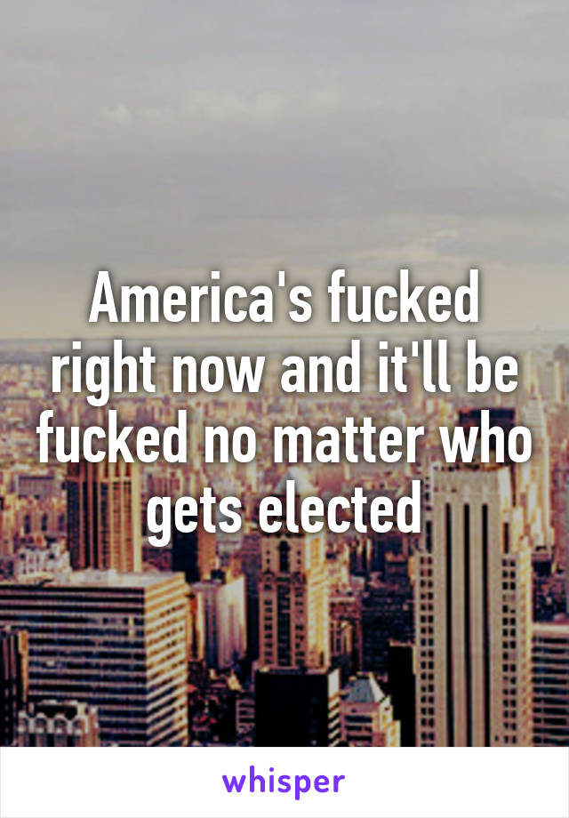 America's fucked right now and it'll be fucked no matter who gets elected