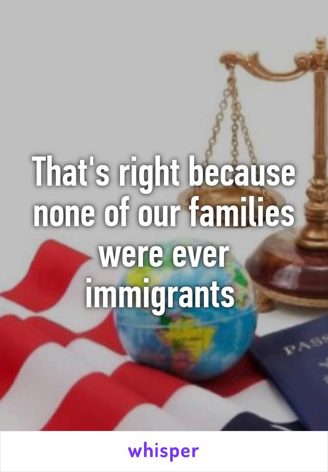 That's right because none of our families were ever immigrants 