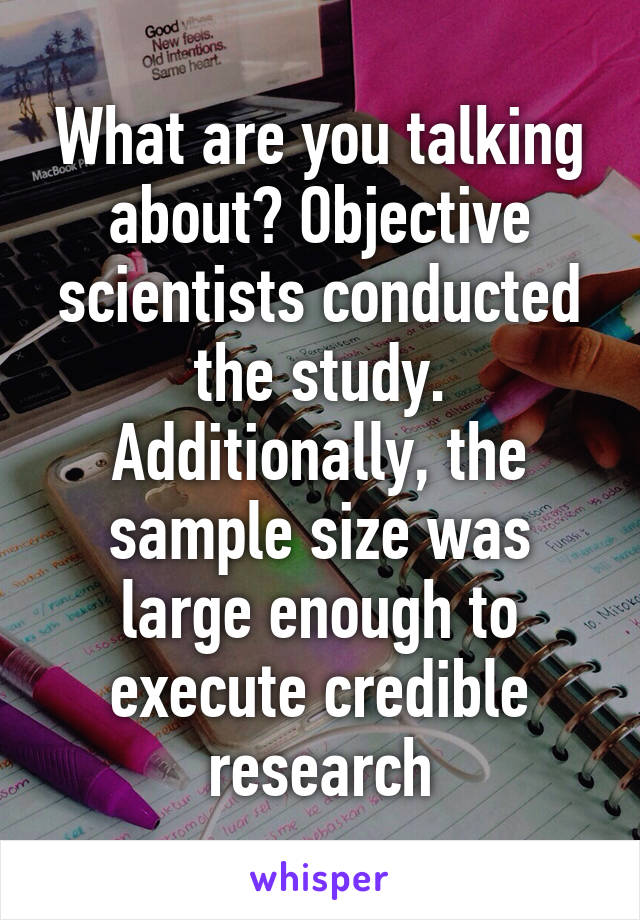 What are you talking about? Objective scientists conducted the study. Additionally, the sample size was large enough to execute credible research