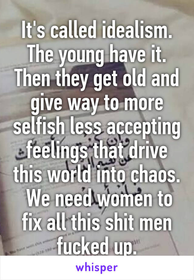 It's called idealism.
The young have it. Then they get old and give way to more selfish less accepting feelings that drive this world into chaos.  We need women to fix all this shit men fucked up.