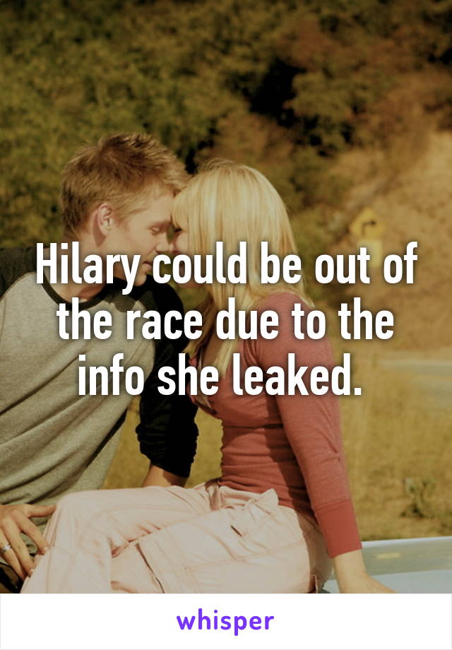 Hilary could be out of the race due to the info she leaked. 