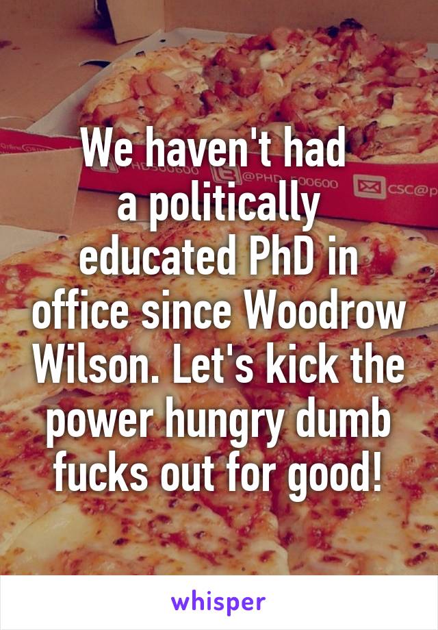 We haven't had 
a politically educated PhD in office since Woodrow Wilson. Let's kick the power hungry dumb fucks out for good!