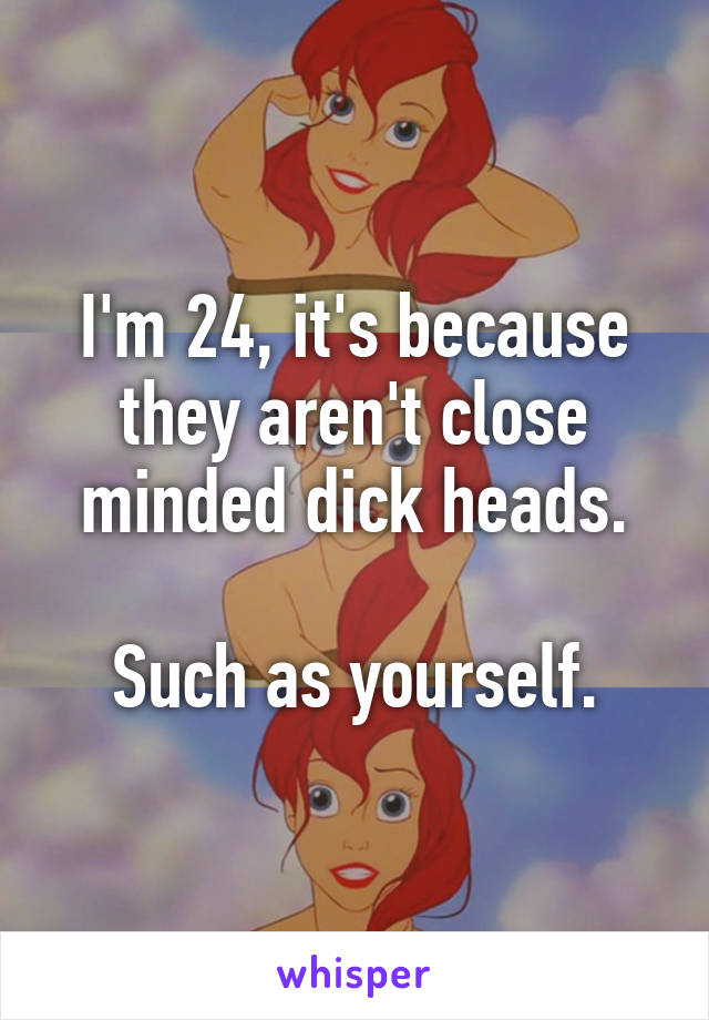 I'm 24, it's because they aren't close minded dick heads.

Such as yourself.