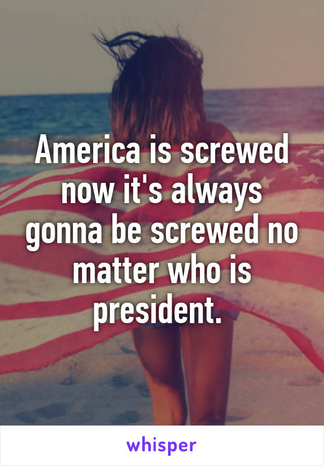 America is screwed now it's always gonna be screwed no matter who is president. 