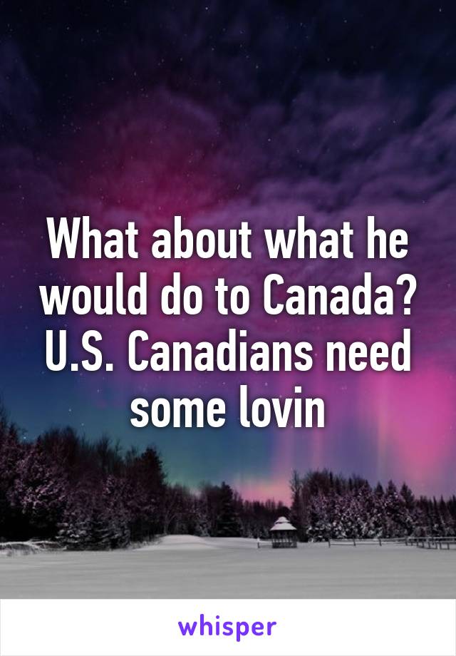 What about what he would do to Canada? U.S. Canadians need some lovin