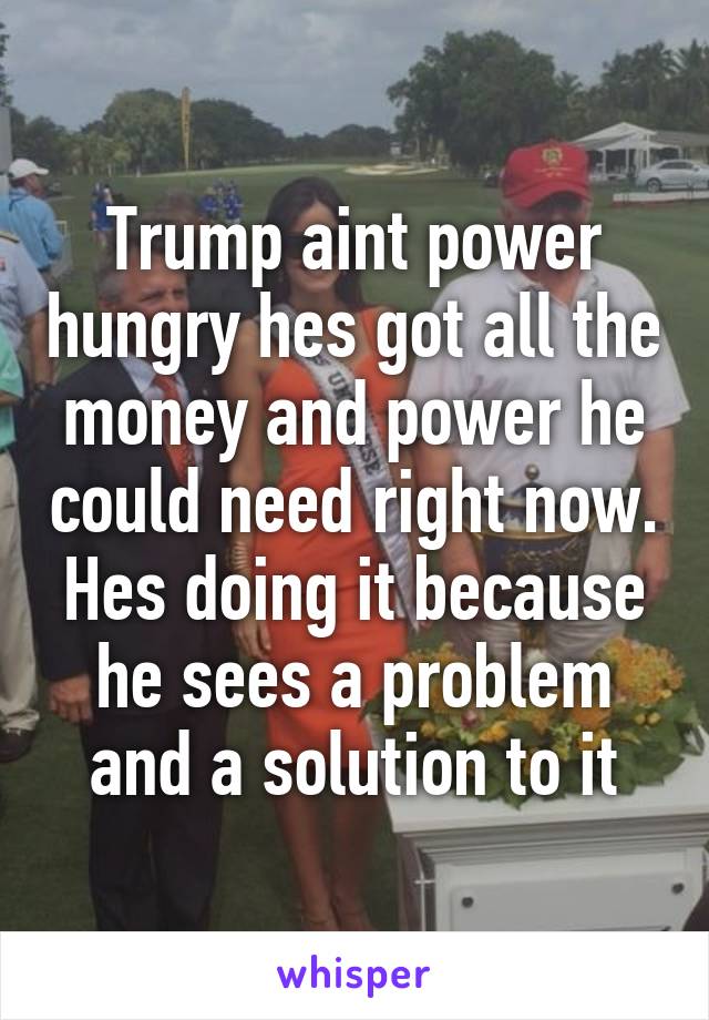 Trump aint power hungry hes got all the money and power he could need right now. Hes doing it because he sees a problem and a solution to it