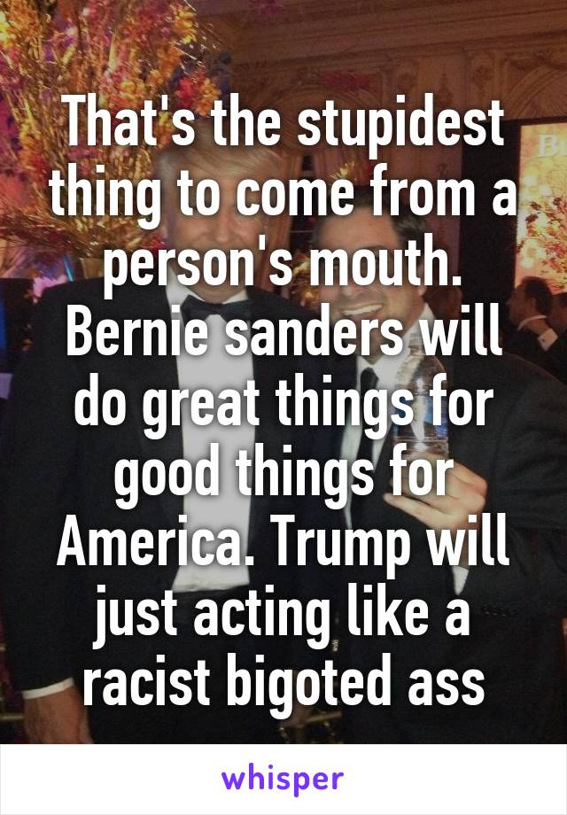 That's the stupidest thing to come from a person's mouth. Bernie sanders will do great things for good things for America. Trump will just acting like a racist bigoted ass