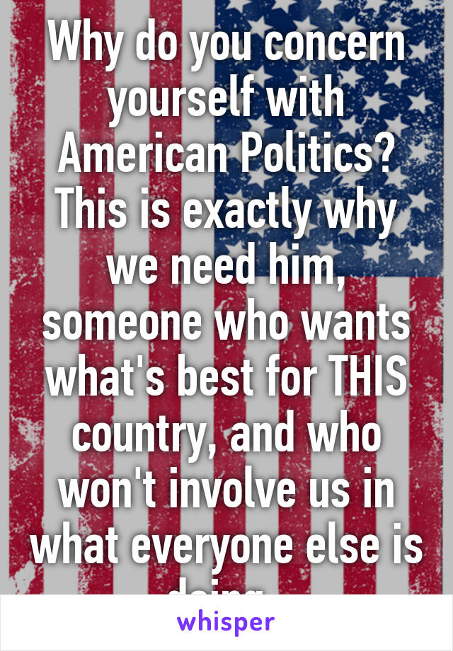 Why do you concern yourself with American Politics? This is exactly why we need him, someone who wants what's best for THIS country, and who won't involve us in what everyone else is doing. 