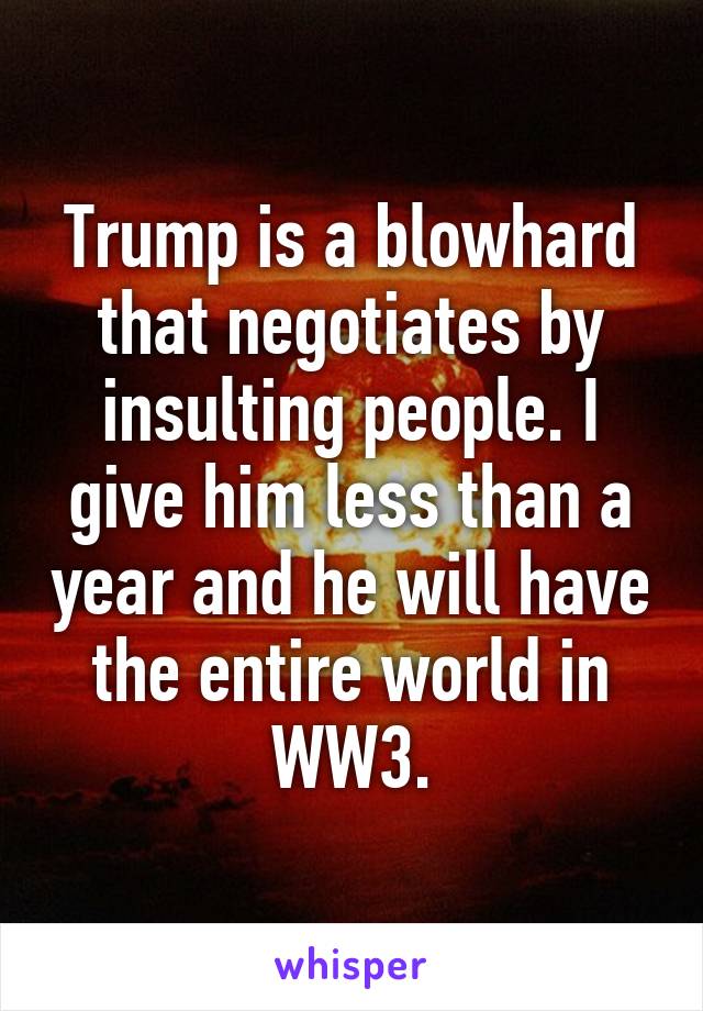 Trump is a blowhard that negotiates by insulting people. I give him less than a year and he will have the entire world in WW3.