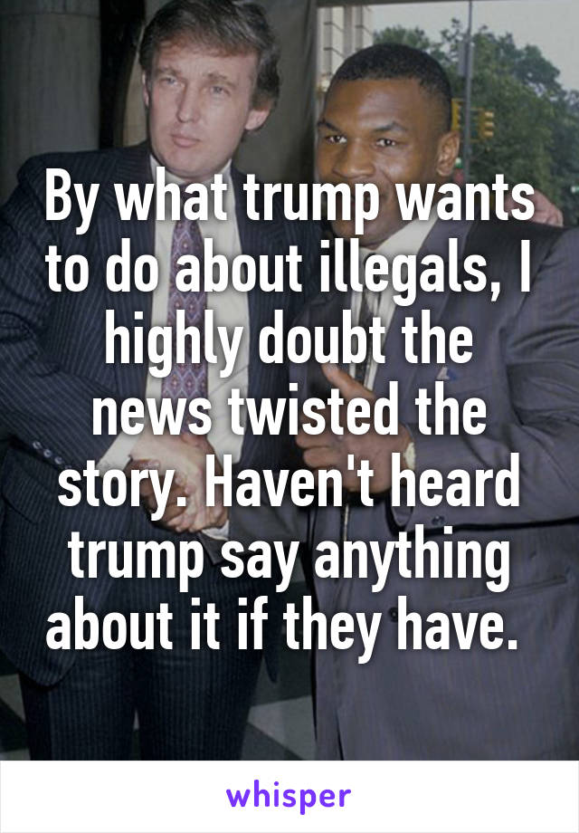 By what trump wants to do about illegals, I highly doubt the news twisted the story. Haven't heard trump say anything about it if they have. 