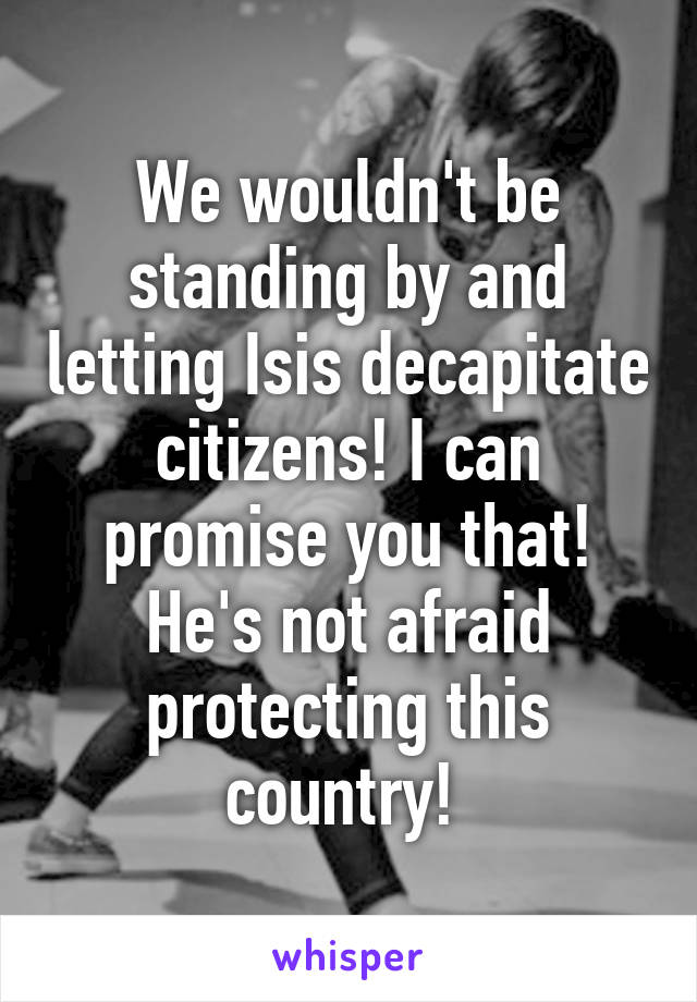 We wouldn't be standing by and letting Isis decapitate citizens! I can promise you that! He's not afraid protecting this country! 