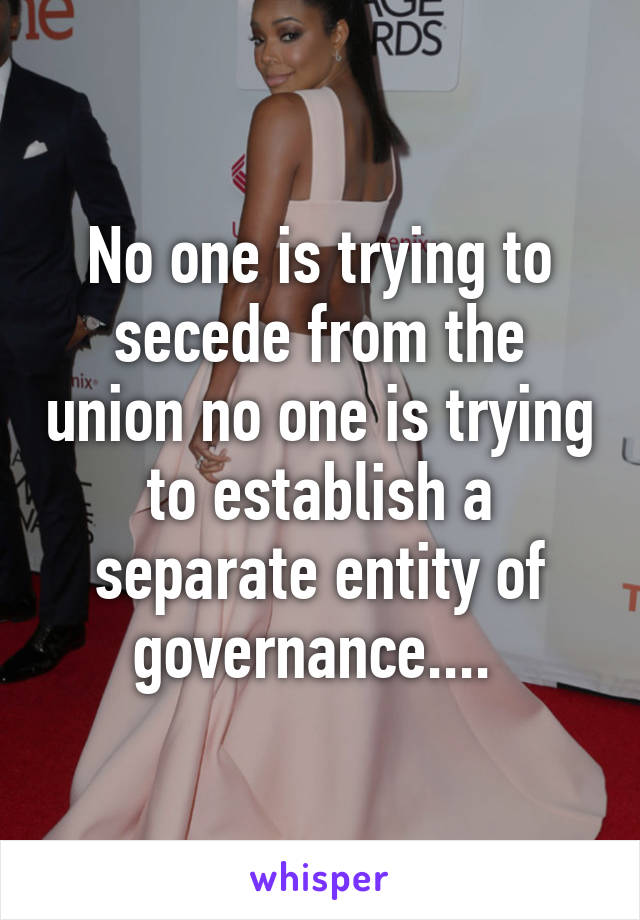 No one is trying to secede from the union no one is trying to establish a separate entity of governance.... 