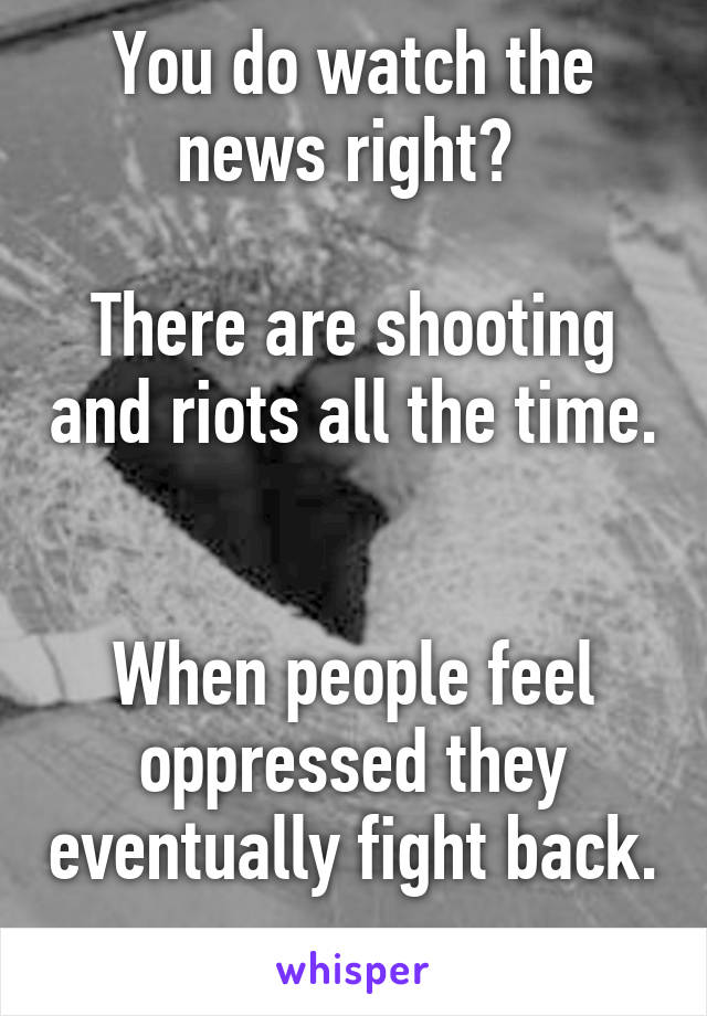 You do watch the news right? 

There are shooting and riots all the time. 

When people feel oppressed they eventually fight back. 