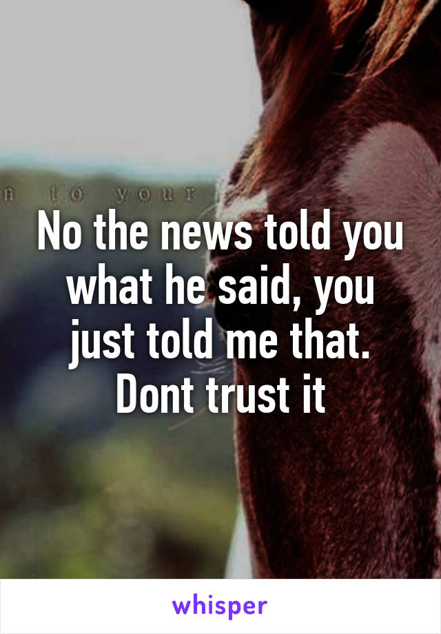 No the news told you what he said, you just told me that. Dont trust it