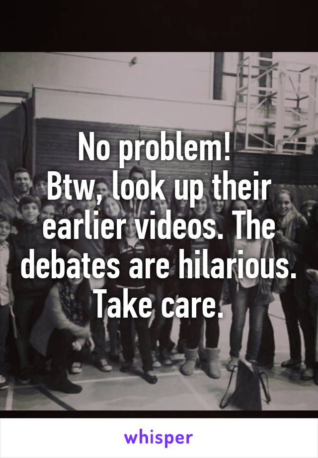 No problem! 
Btw, look up their earlier videos. The debates are hilarious. Take care.