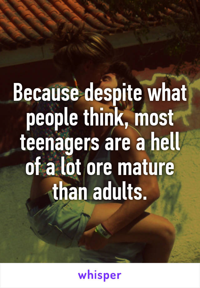 Because despite what people think, most teenagers are a hell of a lot ore mature than adults.