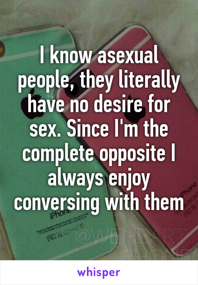 I know asexual people, they literally have no desire for sex. Since I'm the complete opposite I always enjoy conversing with them 