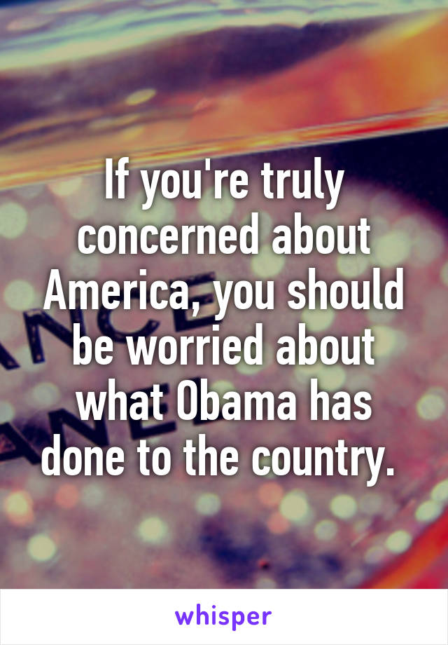 If you're truly concerned about America, you should be worried about what Obama has done to the country. 