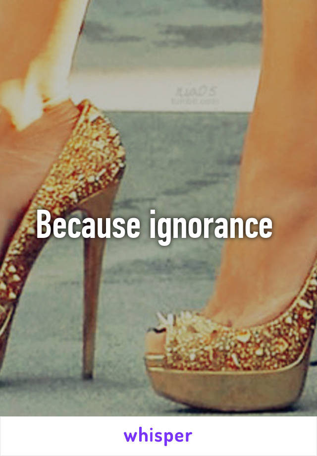 Because ignorance 