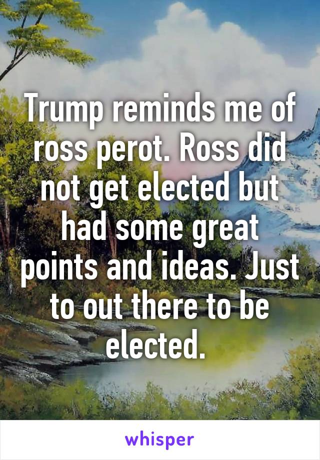 Trump reminds me of ross perot. Ross did not get elected but had some great points and ideas. Just to out there to be elected. 