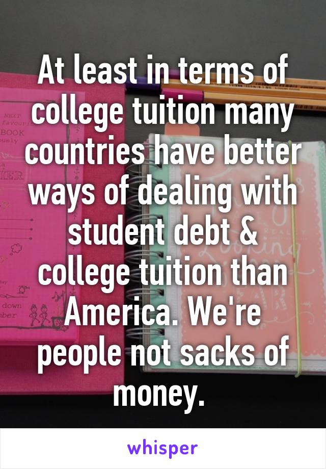 At least in terms of college tuition many countries have better ways of dealing with student debt & college tuition than America. We're people not sacks of money. 