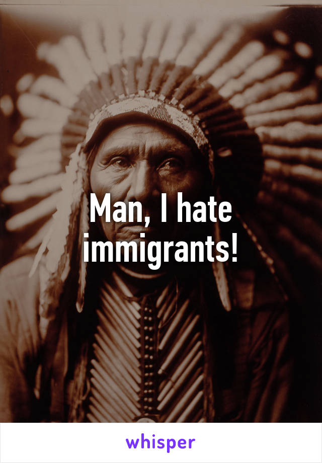 Man, I hate immigrants!