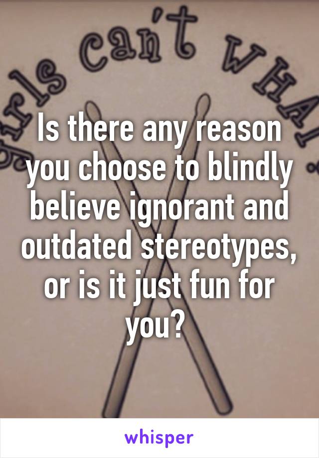 Is there any reason you choose to blindly believe ignorant and outdated stereotypes, or is it just fun for you? 