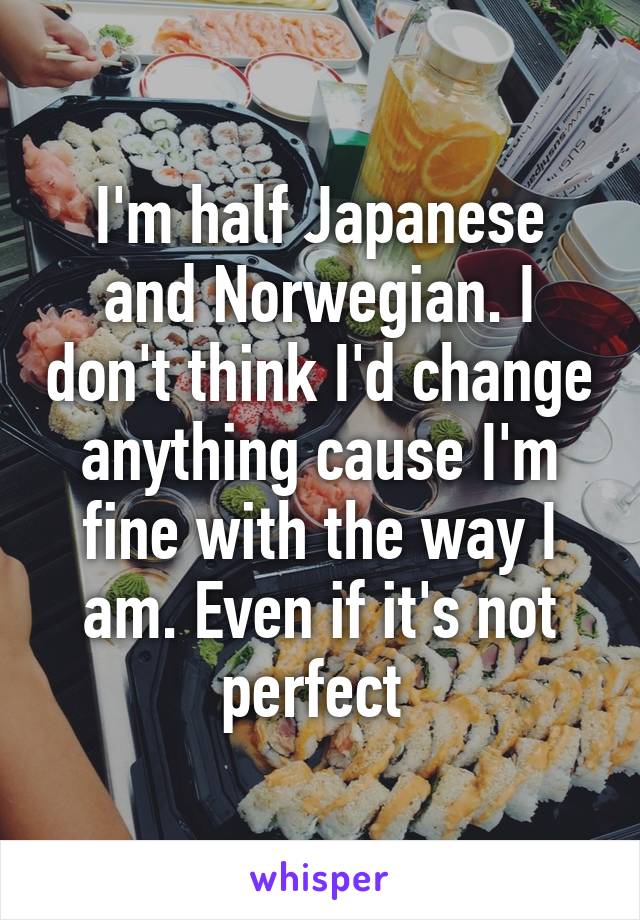 I'm half Japanese and Norwegian. I don't think I'd change anything cause I'm fine with the way I am. Even if it's not perfect 