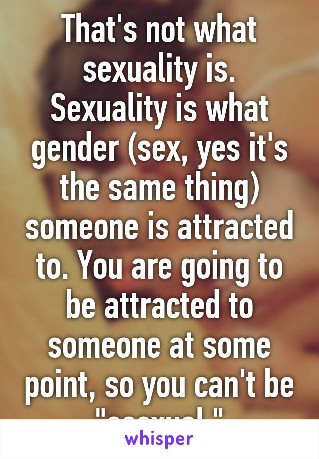 That's not what sexuality is. Sexuality is what gender (sex, yes it's the same thing) someone is attracted to. You are going to be attracted to someone at some point, so you can't be "asexual."