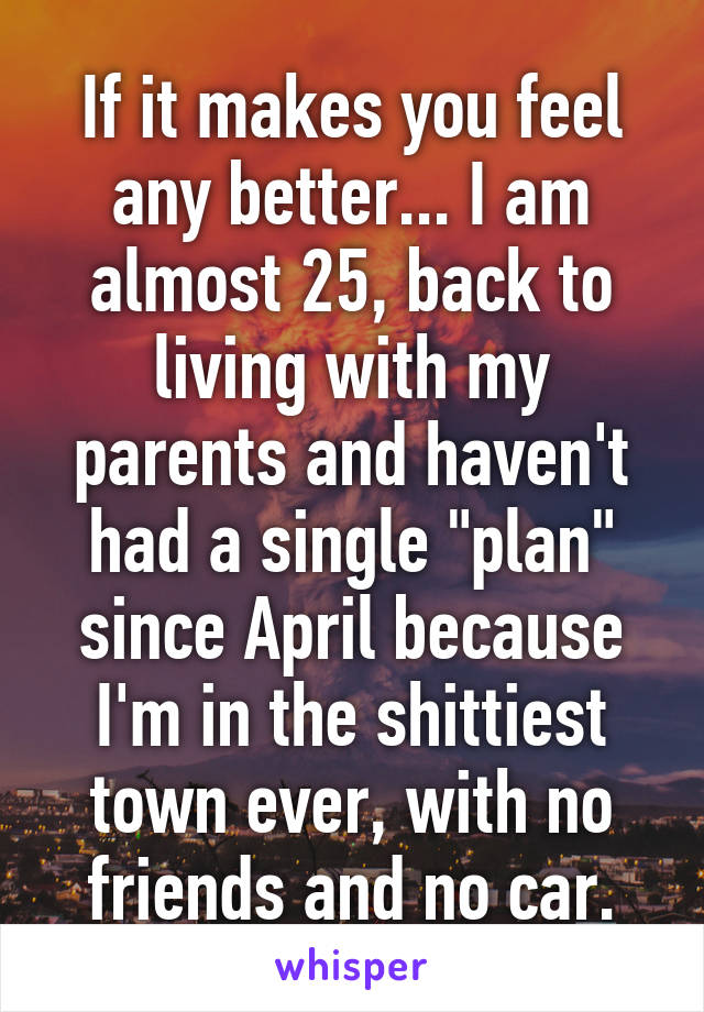 If it makes you feel any better... I am almost 25, back to living with my parents and haven't had a single "plan" since April because I'm in the shittiest town ever, with no friends and no car.