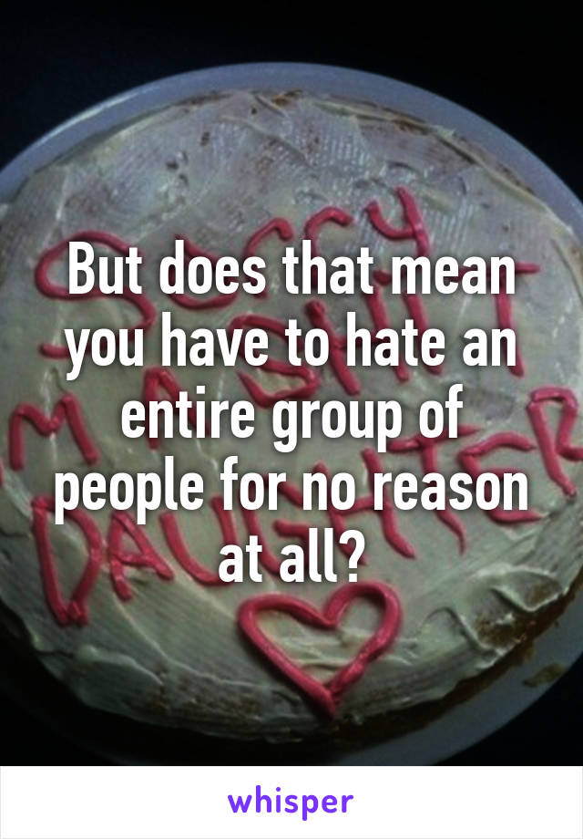 But does that mean you have to hate an entire group of people for no reason at all?