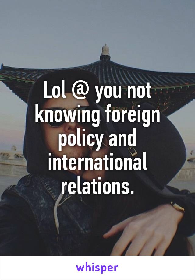 Lol @ you not knowing foreign policy and international relations.