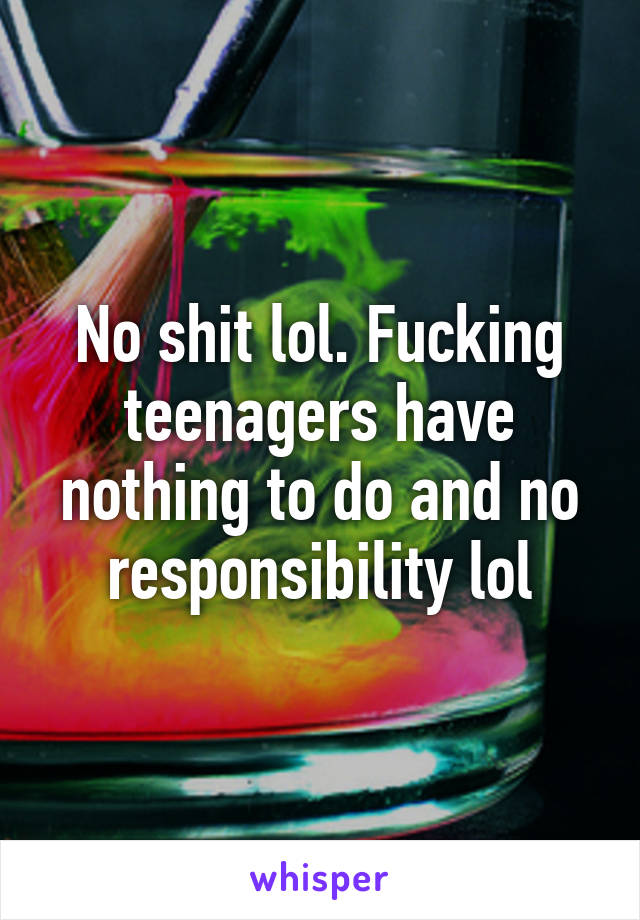 No shit lol. Fucking teenagers have nothing to do and no responsibility lol