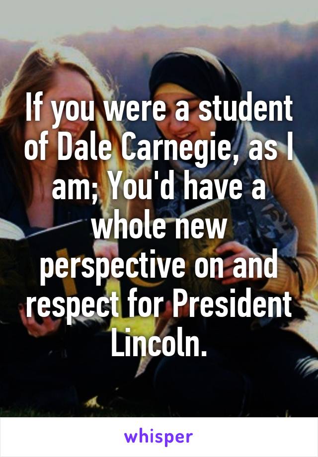 If you were a student of Dale Carnegie, as I am; You'd have a whole new perspective on and respect for President Lincoln.