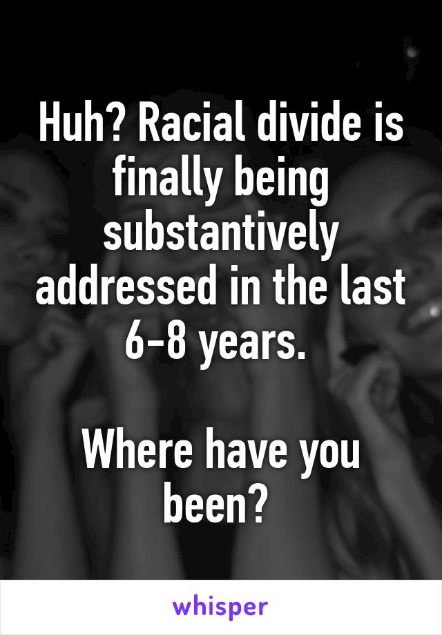 Huh? Racial divide is finally being substantively addressed in the last 6-8 years. 

Where have you been? 