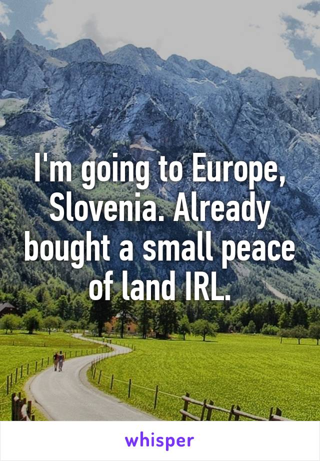 I'm going to Europe, Slovenia. Already bought a small peace of land IRL.