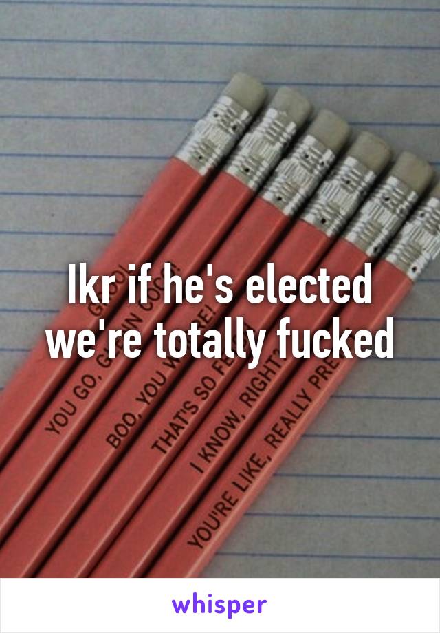 Ikr if he's elected we're totally fucked