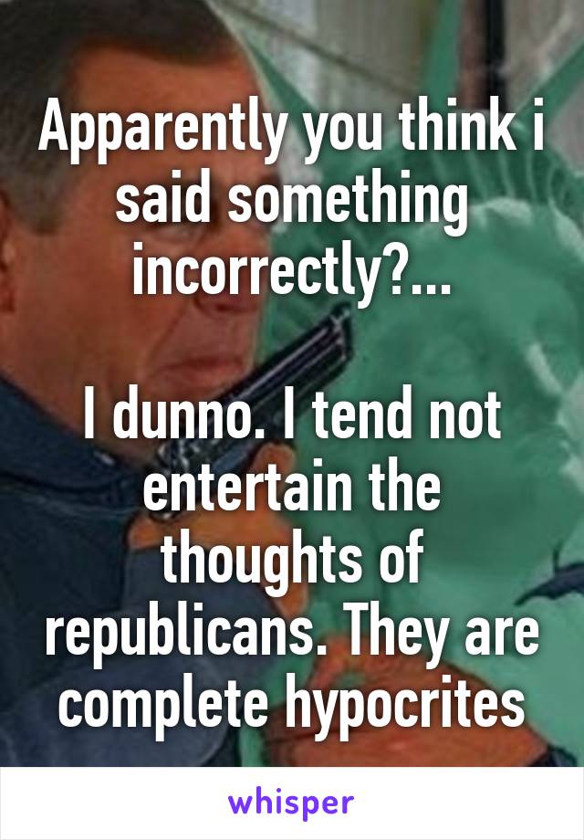 Apparently you think i said something incorrectly?...

I dunno. I tend not entertain the thoughts of republicans. They are complete hypocrites