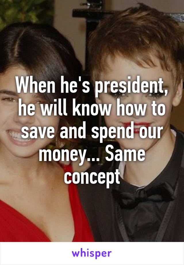 When he's president, he will know how to save and spend our money... Same concept