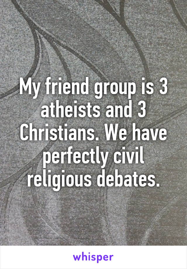 My friend group is 3 atheists and 3 Christians. We have perfectly civil religious debates.