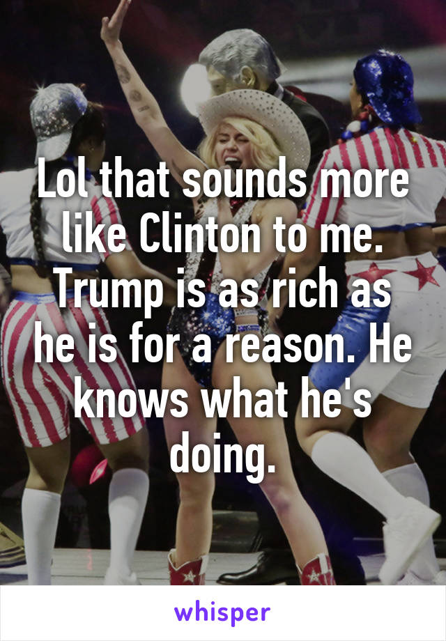 Lol that sounds more like Clinton to me. Trump is as rich as he is for a reason. He knows what he's doing.