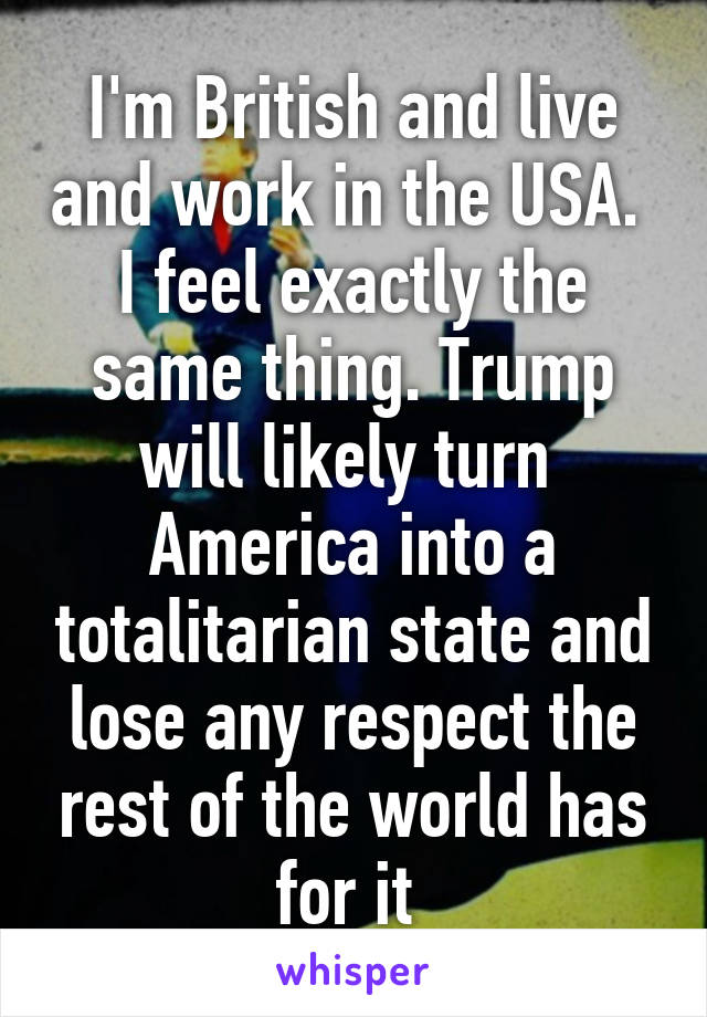 I'm British and live and work in the USA.  I feel exactly the same thing. Trump will likely turn  America into a totalitarian state and lose any respect the rest of the world has for it 