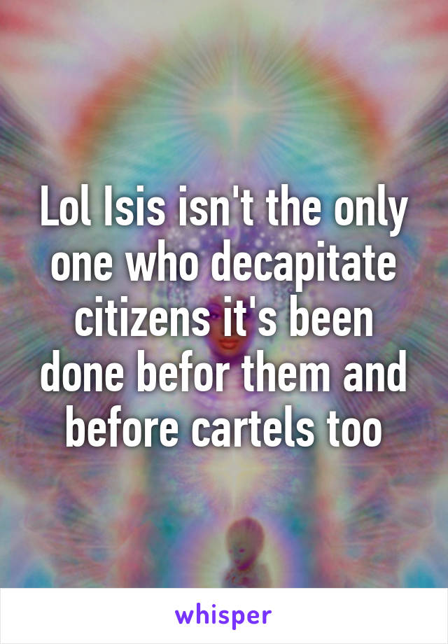 Lol Isis isn't the only one who decapitate citizens it's been done befor them and before cartels too