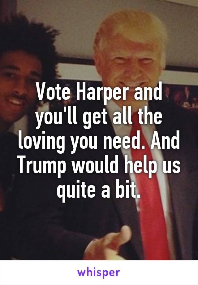 Vote Harper and you'll get all the loving you need. And Trump would help us quite a bit.