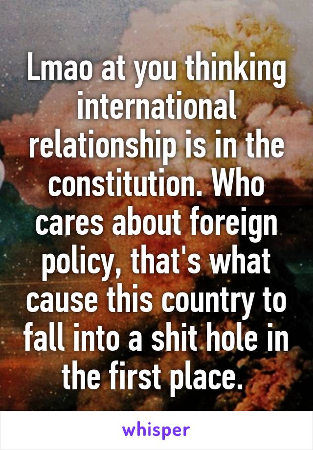 Lmao at you thinking international relationship is in the constitution. Who cares about foreign policy, that's what cause this country to fall into a shit hole in the first place. 